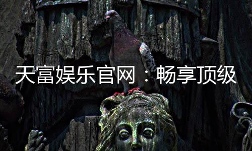 天富娱乐官网：畅享顶级棋牌电游的尊贵体验