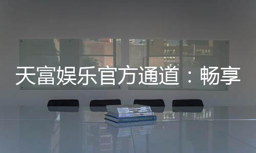 天富娱乐官方通道:畅享顶级棋牌电游的尊贵体验
