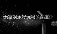 天富娱乐好玩吗？深度评测带你揭秘真实体验