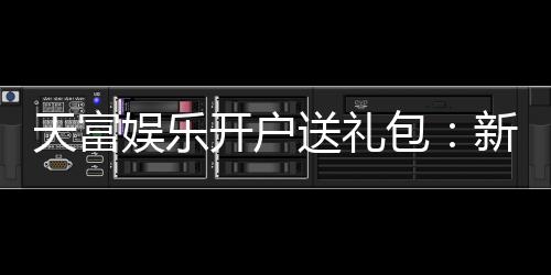 天富娱乐开户送礼包：新会员专享豪礼首存即送大礼包