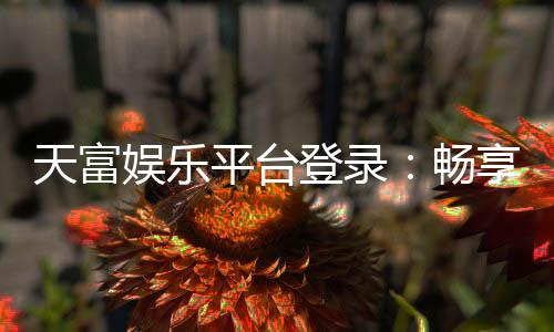 天富娱乐平台登录:畅享顶级游戏体验与安全登录指南