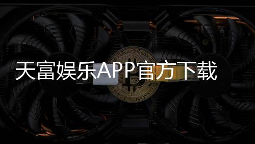 天富娱乐APP官方下载通道：畅享顶级棋牌电游的快捷入口
