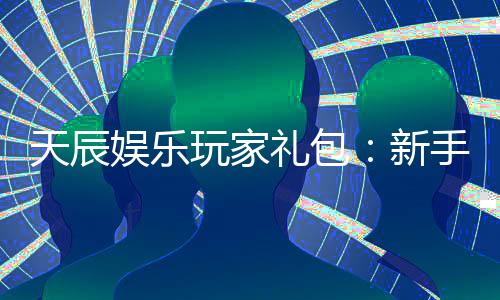 天辰娱乐玩家礼包：新手必领的豪华福利与实战技巧