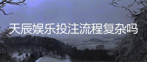天辰娱乐投注流程复杂吗?新手操作指南与注意事项