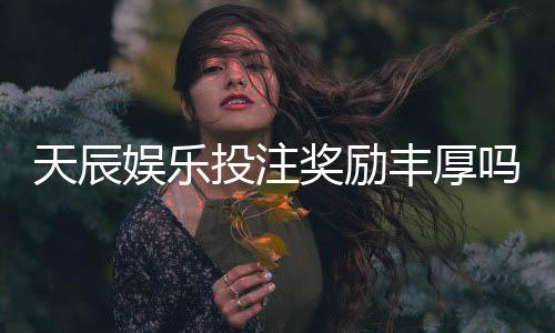 天辰娱乐投注奖励丰厚吗