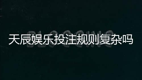 天辰娱乐投注规则复杂吗?新手玩家上手指南解析