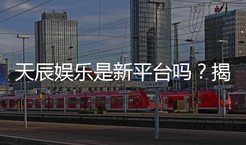 天辰娱乐是新平台吗？揭秘其背景与游戏体验