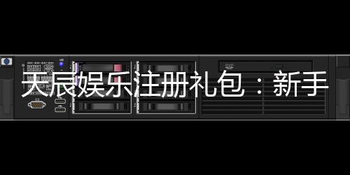 天辰娱乐注册礼包：新手专享福利与领取攻略