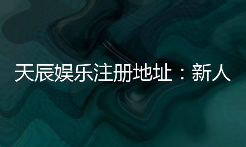 天辰娱乐注册地址：新人注册流程与福利解析