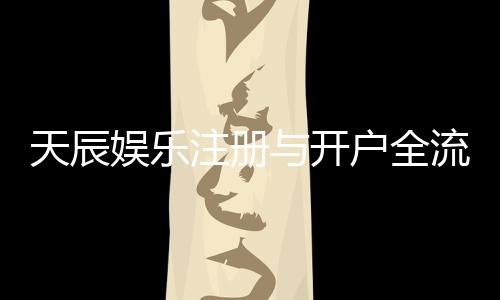 天辰娱乐注册与开户全流程：新手详细指南与注意事项