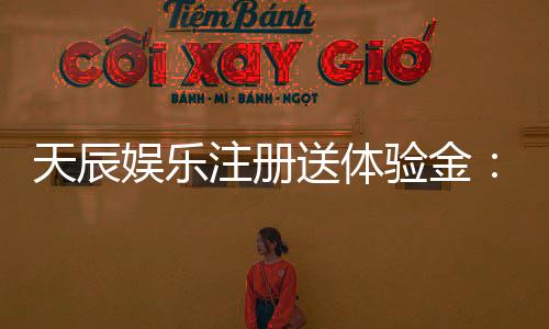 天辰娱乐注册送体验金：新用户专享福利与游戏体验解析