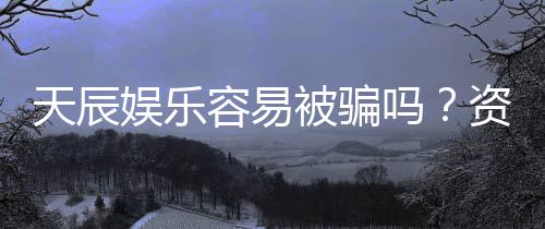 天辰娱乐容易被骗吗？资深玩家揭秘防骗技巧与平台真相