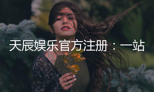 天辰娱乐官方注册：一站式畅享顶级棋牌电游盛宴