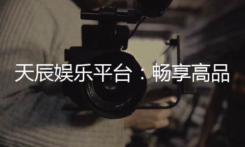 天辰娱乐平台：畅享高品质棋牌与电子游艺新体验