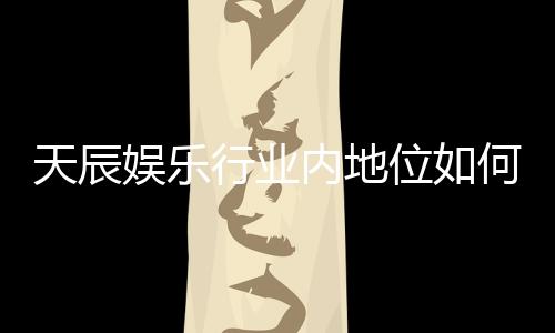 天辰娱乐行业内地位如何？揭秘其市场影响力与玩家口碑