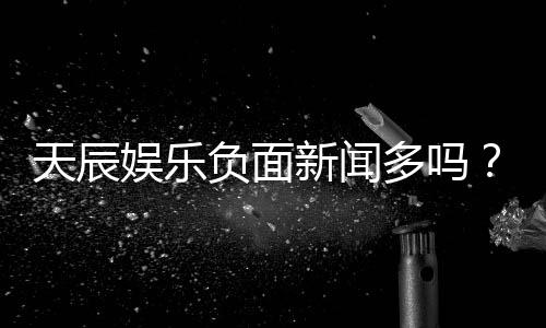 天辰娱乐负面新闻多吗？深度解析其真实性与玩家评价