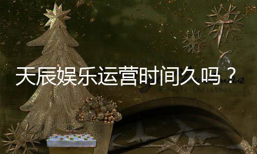 天辰娱乐运营时间久吗？资深玩家揭秘平台稳定运营背后的优势