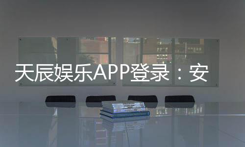 天辰娱乐APP登录：安全便捷的棋牌娱乐平台推荐