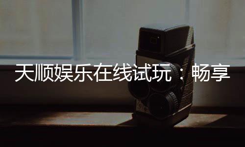 天顺娱乐在线试玩:畅享真人娱乐与电子游艺的试玩盛宴