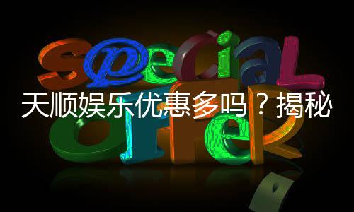 天顺娱乐优惠多吗？揭秘其超值福利与独家活动