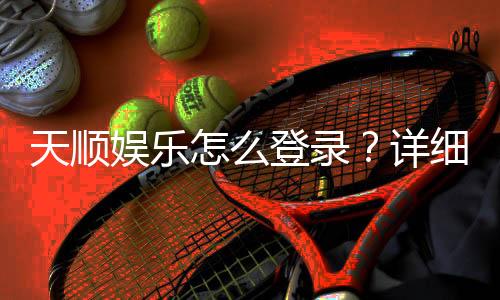 天顺娱乐怎么登录？详细步骤与常见问题解答