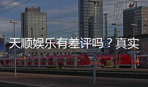天顺娱乐有差评吗？真实玩家体验与评价解析