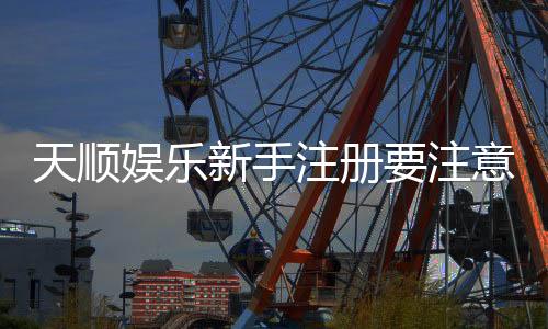 天顺娱乐新手注册要注意什么？五大关键点助你安全畅玩