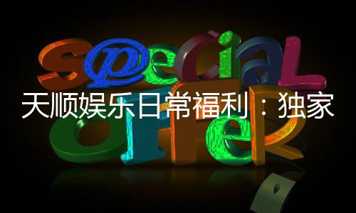 天顺娱乐日常福利:独家优惠与惊喜活动等你来享
