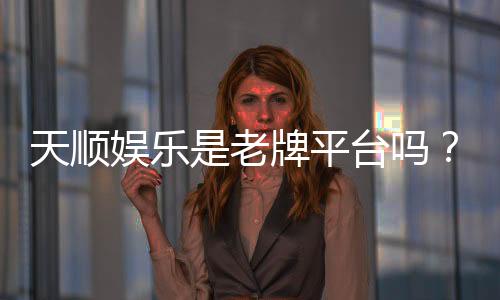 天顺娱乐是老牌平台吗?揭秘其多年信誉与玩家真实体验