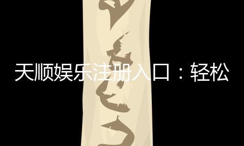 天顺娱乐注册入口:轻松开户畅享顶级棋牌电游盛宴