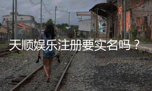 天顺娱乐注册要实名吗？实名认证流程及注意事项详解