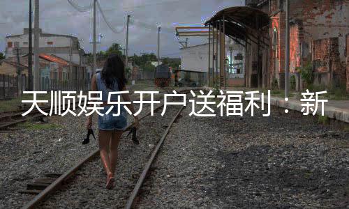 天顺娱乐开户送福利：新会员专享豪礼首存即送888元彩金