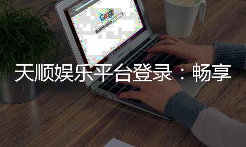 天顺娱乐平台登录：畅享顶级棋牌电游的尊贵体验