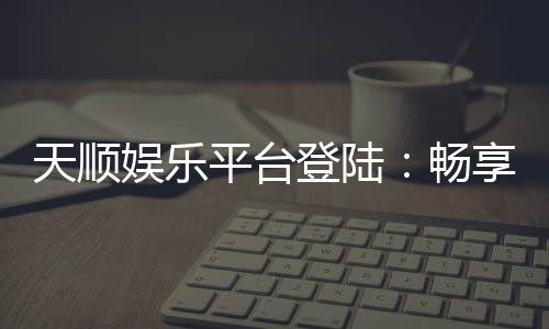 天顺娱乐平台登陆：畅享顶级棋牌游戏的豪华体验