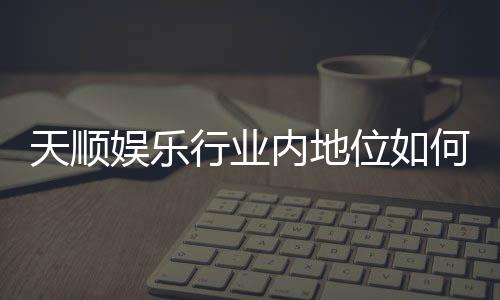 天顺娱乐行业内地位如何？揭秘其市场竞争力与玩家口碑