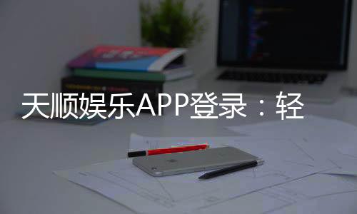 天顺娱乐APP登录：轻松畅玩棋牌电游的必备神器