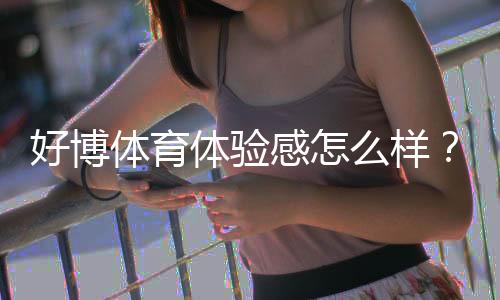 好博体育体验感怎么样？真实用户试玩评测与优缺点全面解析