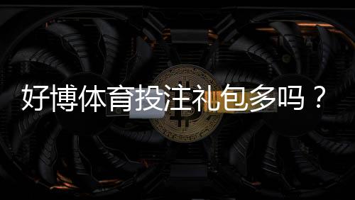 好博体育投注礼包多吗？礼包种类、领取攻略与注意事项一文看懂
