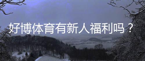 好博体育有新人福利吗?最新新人优惠、领取流程与防骗提醒
