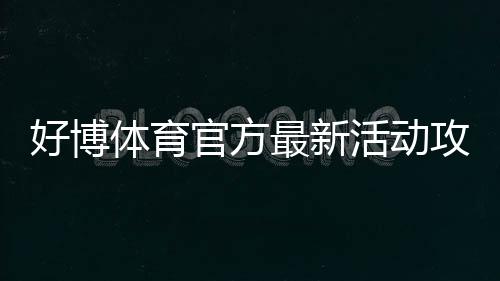 好博体育官方最新活动攻略：优惠玩法、领取步骤与参与注意事项