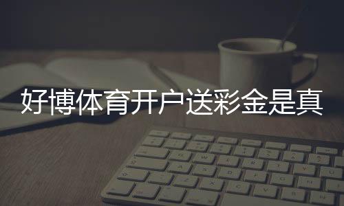 好博体育开户送彩金是真的吗？新手领取流程与注意事项一看就懂