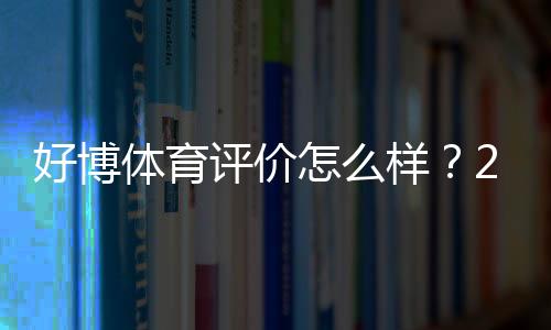 好博体育评价怎么样?2026最新版真实测评、平台安全与用户口碑全面解析