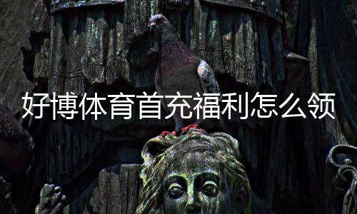 好博体育首充福利怎么领取？新手必看领取攻略与注意事项