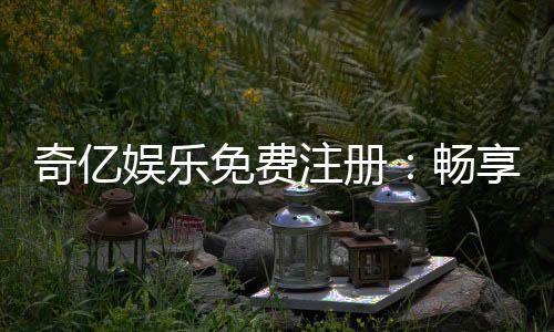 奇亿娱乐免费注册:畅享豪华礼包与顶级电游体验