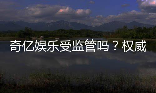 奇亿娱乐受监管吗?权威解析平台安全性与合规认证