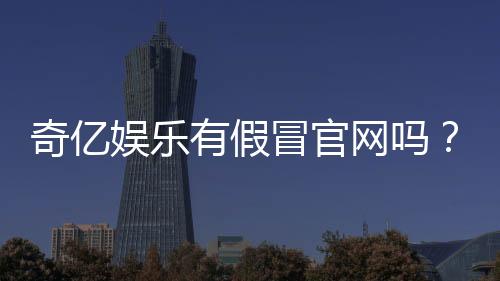 奇亿娱乐有假冒官网吗?揭秘如何辨别正规平台与仿冒网站
