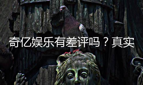 奇亿娱乐有差评吗?真实玩家体验与评价解析