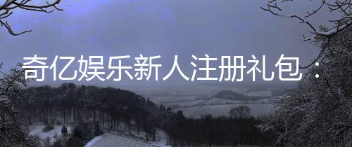 奇亿娱乐新人注册礼包：首存福利加码畅享豪华游戏礼遇