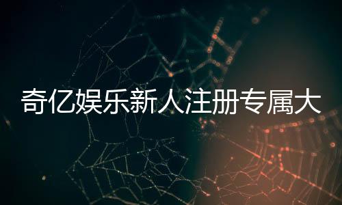 奇亿娱乐新人注册专属大礼包:首存即送888元彩金与VIP特权