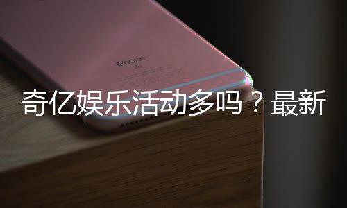 奇亿娱乐活动多吗？最新优惠与特色玩法全解析